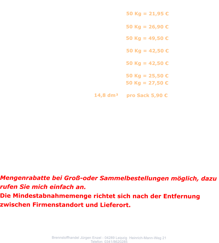 Lausitzer Rekord Brikett Schtter                       50 Kg = 21,95               Rekord Bndelbrikett 25 Kg					  50 Kg = 26,90                      									 Anthrazit 									  50 Kg = 49,50             			  	               				 Steinkohle 							                50 Kg = 42,50             				 Steinkohlenkoks							         50 Kg = 42,50             			   	             				 Holzbrikett (Nadelholz)					         50 Kg = 25,50   	                 Holzbrikett (Hartholz)						  50 Kg = 27,50                     			 Anzndholz      					   14,8 dm     pro Sack 5,90    Alle Preise frei Keller, inklusive gesetzlicher Energie, CO2-und Mehrwertsteuer. Die Preise sind vorbehaltlich etwaiger  Preisnderungen. Preisnderungen auf Grund unvorhersehbarer Entwicklungen behalte ich mir vor!!! Steinkohlenprodukte sind Tagespreise. Rekord-Brikett Schtter sind ein Anfallprodukt und nicht stndig verfgbar.    Mengenrabatte bei Gro-oder Sammelbestellungen mglich, dazu  rufen Sie mich einfach an. Die Mindestabnahmemenge richtet sich nach der Entfernung zwischen Firmenstandort und Lieferort.      Brennstoffhandel Jrgen Enzel - 04289 Leipzig  Heinrich-Mann-Weg 21 Telefon: 0341/8620285
